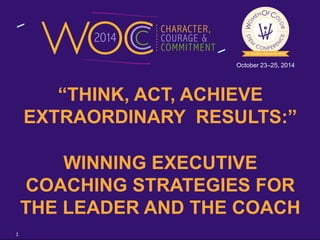 October 23–25, 2014 
“THINK, ACT, ACHIEVE 
EXTRAORDINARY RESULTS:” 
WINNING EXECUTIVE 
COACHING STRATEGIES FOR 
THE LEADER AND THE COACH 
1 
 