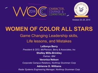 October 23–25, 2014 
WOMEN OF COLOR ALL STARS 
Game Changing Leadership skills, 
Life lessons, and Mistakes 
LaSonya Berry 
President & CEO, McPherson, Berry & Associates, Inc 
Shelley Mills-Brinkley 
Partner, IBM 
Veronica Nelson 
Corporate Campus Relations, Northrop Grumman Corp 
Adrienne D. Williams 
Radar Systems Engineering Manager, Northrop Grumman Corp 
 