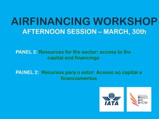 AIRFINANCING WORKSHOP
AFTERNOON SESSION – MARCH, 30th
PANEL 2: Resources for the sector: access to the
capital and financings
PAINEL 2: Recursos para o setor: Acesso ao capital e
financiamentos
 