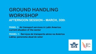 GROUND HANDLING
WORKSHOP
AFTERNOON SESSION – MARCH, 30th
PANEL 1: Air transport services in Latin America:
current situation of the sector
PAINEL 1: Serviços de transporte aéreo na América
Latina: panorama atual do setor
 