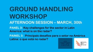 GROUND HANDLING
WORKSHOP
AFTERNOON SESSION – MARCH, 30th
PANEL 3: Key challenges for the sector in Latin
America: what is on the radar?
PAINEL 3: Principais desafios para o setor na América
Latina: o que está no radar?
 