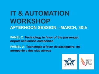 IT & AUTOMATION
WORKSHOP
AFTERNOON SESSION – MARCH, 30th
PANEL 2: Technology in favor of the passenger,
airport and airline companies
PAINEL 2: Tecnologia a favor do passageiro, do
aeroporto e das cias aéreas
 