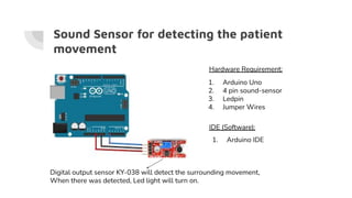 Sound Sensor for detecting the patient
movement
1. Arduino Uno
2. 4 pin sound-sensor
3. Ledpin
4. Jumper Wires
1. Arduino IDE
Hardware Requirement:
IDE (Software):
Digital output sensor KY-038 will detect the surrounding movement,
When there was detected, Led light will turn on.
 
