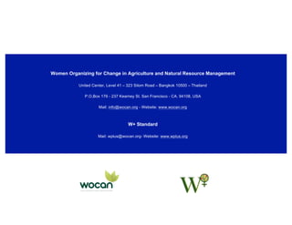  
	
  
Women Organizing for Change in Agriculture and Natural Resource Management
United Center, Level 41 – 323 Silom Road – Bangkok 10500 – Thailand
P.O,Box 176 - 237 Kearney St. San Francisco - CA. 94108, USA
Mail: info@wocan.org - Website: www.wocan.org
W+ Standard
Mail: wplus@wocan.org- Website: www.wplus.org
 
