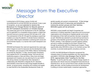   Page	
  2	
  
Message from the Executive
Director
Looking back at 2016 brings a sense of pride and
accomplishment for all that WOCAN has achieved. It was a year
of recognition, as we were selected to receive the
Momentum for Change Women for Results award of
the UN Framework Convention on Climate Change.
This award was given for the development of the W+ Standard
and its application to a renewable energy program in Nepal that
returned revenue to women’s groups from the sale of W+ units.
The endorsement of the W+ through this prestigious award has
enabled us to draw the attention of climate finance institutions
and carbon offset buyers interested in achieving both social and
environmental impacts, in a manner that is both transparent and
rigorous.
WOCAN had foreseen this need and opportunity four years ago,
when it began to invest its resources into the development of the
W+ Standard, and pursuance of the ISEAL Alliance membership
to accredit the Standard. To date, several project developers
have applied the W+ to renewable energy, food security and
livelihoods projects in Asia and Africa; many more and larger
developers and investors are now planning for its use in 2017.
The strong interest of at least three other standards in
collaborating with WOCAN to integrate the W+ Standard
demonstrates a trend that we hope brings tangible benefits to
women, as governments, companies and investors set targets
to meet Goal #5 of the Sustainable Development Goals, for
gender equality and women’s empowerment. If this brings
an enhanced level of resources and benefits to
community women groups and their families,
WOCAN’s goals will be achieved.
WOCAN’s unique breadth and depth of expertise and
experience in building capacities of agriculture and environment
organizations and companies to integrate gender and to build
the leadership of their staff and partners has been recognized
as well. WOCAN was selected to provide technical services to
grantees of the Swedish government throughout Asia and the
Pacific; similarly, it was selected to provide capacity building
services to entities accredited by the Green Climate Fund,
through its partnership with Price Waterhouse Coopers. These
opportunities allow WOCAN to draw on its members across 109
countries, to provide locale-specific consultancy services.
In 2016, the WOCAN Board of Directors recognized the
changing nature of funding possibilities and new opportunities,
articulated in WOCAN’s new Strategic Plan for 2017-
2019, appropriately titled “Leading for the New
Reality”. In just the past few years, climate change impacts on
agriculture and natural resource management have become an
essential focus, we can connect face-to-face virtually around the
globe with ease, and the funding environment for development
is shifting to include market-based, investment approaches.
 