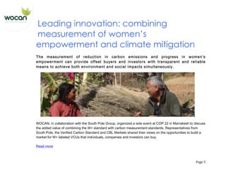   Page	
  5	
  
Leading innovation: combining
measurement of women’s
empowerment and climate mitigation
The measurement of reduction in carbon emissions and progress in women’s
empowerment can provide offset buyers and investors with transparent and reliable
means to achieve both environment and social impacts simultaneously.
WOCAN, in collaboration with the South Pole Group, organized a side event at COP 22 in Marrakesh to discuss
the added value of combining the W+ standard with carbon measurement standards. Representatives from
South Pole, the Verified Carbon Standard and CBL Markets shared their views on the opportunities to build a
market for W+ labeled VCUs that individuals, companies and investors can buy.
Read more
 