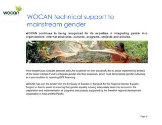   Page	
  6	
  
WOCAN technical support to
mainstream gender
WOCAN continues to being recognized for its expertise in integrating gender into
organizations’ internal structures, cultures, programs, projects and policies.
Price Waterhouse Coopers selected WOCAN to partner on their successful bid to assist implementing entities
of the Green Climate Fund to integrate gender into their proposals, which must demonstrate gender outcomes
as a pre-condition to receiving GCF financing.
WOCAN has won the tender from the Embassy of Sweden in Bangkok for the Regional Gender Equality
Support in Asia to assist in ensuring that gender equality is being adequately taken into account in the
preparation and implementation of programs and projects supported by the Swedish regional development
cooperation in Asia and the Pacific.
 