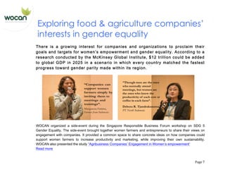   Page	
  7	
  
Exploring food & agriculture companies’
interests in gender equality
There is a growing interest for companies and organizations to proclaim their
goals and targets for women’s empowerment and gender equality. According to a
research conducted by the McKinsey Global Institute, $12 trillion could be added
to global GDP in 2025 in a scenario in which every country matched the fastest
progress toward gender parity made within its region.
WOCAN organized a side-event during the Singapore Responsible Business Forum workshop on SDG 5
Gender Equality. The side-event brought together women farmers and entrepreneurs to share their views on
engagement with companies. It provided a common space to share concrete ideas on how companies could
support women farmers to increase productivity and marketing, while improving their own sustainability.
WOCAN also presented the study “Agribusiness Companies’ Engagement in Women’s empowerment’
Read more
 