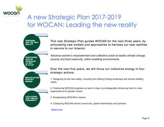   Page	
  8	
  
A new Strategic Plan 2017-2019
for WOCAN: Leading the new reality
This new Strategic Plan guides WOCAN for the next three years, by
articulating new models and approaches to harness our new realities
in service to our mission:
Advance women’s empowerment and collective action to tackle climate change,
poverty and food insecurity, within enabling environments.
Over the next five years, we will focus our collective energy in four
strategic actions:
1- Designing for the new reality, including the shifting funding landscape and diverse staffing
needs
2- Positioning WOCAN programs as best in class, by strategically introducing them to more
organizations for greater impact
3- Broadcasting WOCAN’s mission
4- Catalyzing WOCAN vibrant community, global membership and partners
Read more
 