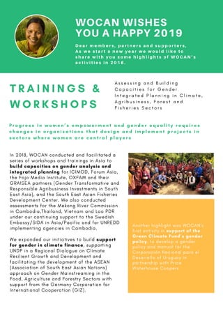 WOCAN WISHES
YOU A HAPPY 2019
T R A I N I N G S &
W O R K S H O P S
In 2018, WOCAN conducted and facilitated a
series of workshops and trainings in Asia to
build capacities on gender analysis and
integrated planning for ICIMOD, Forum Asia,
the Fojo Media Institute, OXFAM and their
GRAISEA partners (Gender Transformative and
Responsible Agribusiness Investments in South
East Asia), and the South East Asian Fisheries
Development Center. We also conducted
assessments for the Mekong River Commission
in Cambodia,Thailand, Vietnam and Lao PDR
under our continuing support to the Swedish
Embassy/SIDA in Asia/Pacific and for UNREDD
implementing agencies in Cambodia.
We expanded our initiatives to build support
for gender in climate finance, supporting
UNDP in a Regional Dialogue on Climate
Resilient Growth and Development and
facilitating the development of the ASEAN
(Association of South East Asian Nations)
approach on Gender Mainstreaming in the
Food, Agriculture and Forestry Sectors with
support from the Germany Corporation for
International Cooperation (GIZ).
A s s e s s i n g a n d B u i l d i n g
C a p a c i t i e s f o r G e n d e r
I n t e g r a t e d P l a n n i n g i n C l i m a t e ,
A g r i b u s i n e s s , F o r e s t a n d
F i s h e r i e s S e c t o r s
P r o g r e s s i n w o m e n ’ s e m p o w e r m e n t a n d g e n d e r e q u a l i t y r e q u i r e s
c h a n g e s i n o r g a n i z a t i o n s t h a t d e s i g n a n d i m p l e m e n t p r o j e c t s i n
s e c t o r s w h e r e w o m e n a r e c e n t r a l p l a y e r s
D e a r m e m b e r s , p a r t n e r s a n d s u p p o r t e r s ,
A s w e s t a r t a n e w y e a r w e w o u l d l i k e t o
s h a r e w i t h y o u s o m e h i g h l i g h t s o f W O C A N ’ s
a c t i v i t i e s i n 2 0 1 8 .
Another highlight was WOCAN’s
first activity in support of the
Green Climate Fund’s gender
policy, to develop a gender
policy and manual for the
Corporación Nacional para el
Desarrollo of Uruguay in
partnership with Price
Waterhouse Coopers 
 