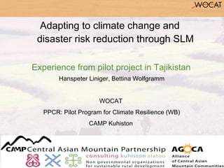 Adapting to climate change and
 disaster risk reduction through SLM

Experience from pilot project in Tajikistan
        Hanspeter Liniger, Bettina Wolfgramm


                      WOCAT
   PPCR: Pilot Program for Climate Resilience (WB)
                  CAMP Kuhiston
 