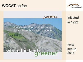WOCAT so far:
New
set-up
2014
Initiated
in 1992
«Do you want to make a change?
Learn from those who made it»
 
