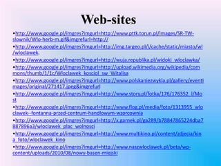Web-sites
•http://www.google.pl/imgres?imgurl=http://www.pttk.torun.pl/images/SR-TW-
slownik/Wlo-herb-m.gif&imgrefurl=http://
•http://www.google.pl/imgres?imgurl=http://img.targeo.pl/i/cache/static/miasto/wl
/wloclawek.
•http://www.google.pl/imgres?imgurl=http://wuja.republika.pl/widoki_wloclawka/
•http://www.google.pl/imgres?imgurl=http://upload.wikimedia.org/wikipedia/com
mons/thumb/1/1c/Wloclawek_kosciol_sw_Witalisa
•http://www.google.pl/imgres?imgurl=http://www.polskaniezwykla.pl/gallery/eventI
mages/original/271417.jpeg&imgrefurl
•http://www.google.pl/imgres?imgurl=http://www.story.pl/fotka/176/176352_l/Mo
st
•http://www.google.pl/imgres?imgurl=http://www.flog.pl/media/foto/1313955_wlo
clawek--fontanna-przed-centrum-handlowym-wzorcownia
•http://www.google.pl/imgres?imgurl=http://x.garnek.pl/ga289/b78847865224dba7
887896a3/wloclawek_plac_wolnosci
•http://www.google.pl/imgres?imgurl=http://www.multikino.pl/content/zdjecia/kin
a_foto/wloclawek_kino
•http://www.google.pl/imgres?imgurl=http://www.naszwloclawek.pl/beta/wp-
content/uploads/2010/08/nowy-basen-miejski
 
