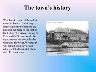 The town’s history
Włocławek is one of the oldest
towns in Poland. It was very
important centre of trade in the
past and the place of the seat of
the bishop of Kujawy. During the
First and the Second World War
my town was destroyed by the
Germans. However, Włocławek
was rebuilt and now we can
admire a lot of beautiful places
and old monuments.
 