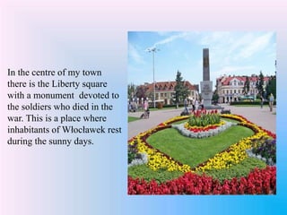 In the centre of my town
there is the Liberty square
with a monument devoted to
the soldiers who died in the
war. This is a place where
inhabitants of Włocławek rest
during the sunny days.
 