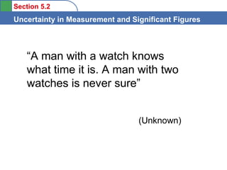 Section 5.2

Uncertainty in Measurement and Significant Figures

“A man with a watch knows
what time it is. A man with two
watches is never sure”
(Unknown)

 
