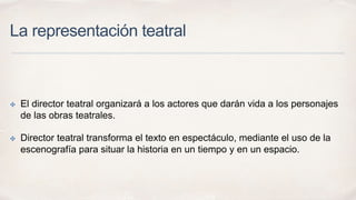 La representación teatral 
✤ El director teatral organizará a los actores que darán vida a los personajes 
de las obras teatrales. 
✤ Director teatral transforma el texto en espectáculo, mediante el uso de la 
escenografía para situar la historia en un tiempo y en un espacio. 
