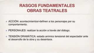 RASGOS FUNDAMENTALES 
OBRAS TEATRALES 
✤ ACCIÓN: acontecimientos>definen a los personajes por su 
comportamiento. 
✤ PERSONAJES: realizan la acción a través del diálogo. 
✤ TENSIÓN DRAMÁTICA: estado anímico tensional del espectador ante 
el desarrollo de la obra y su desenlace. 
 