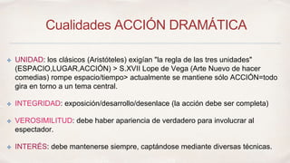Cualidades ACCIÓN DRAMÁTICA 
✤ UNIDAD: los clásicos (Aristóteles) exigían "la regla de las tres unidades" 
(ESPACIO,LUGAR,ACCIÓN) > S.XVII Lope de Vega (Arte Nuevo de hacer 
comedias) rompe espacio/tiempo> actualmente se mantiene sólo ACCIÓN=todo 
gira en torno a un tema central. 
✤ INTEGRIDAD: exposición/desarrollo/desenlace (la acción debe ser completa) 
✤ VEROSIMILITUD: debe haber apariencia de verdadero para involucrar al 
espectador. 
✤ INTERÉS: debe mantenerse siempre, captándose mediante diversas técnicas. 
 