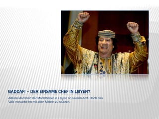 Gaddafi – der einsame Chef in Libyen?Alleine klammert der Machthaber in Libyen an seinem Amt. Doch das Volk versucht ihn mit allen Mitteln zu stürzen.