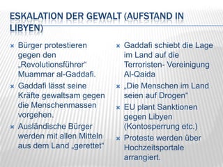 Eskalation der Gewalt (Aufstand in Libyen)Bürger protestieren gegen den „Revolutionsführer“ Muammar al-Gaddafi.Gaddafi lässt seine Kräfte gewaltsam gegen die Menschenmassen vorgehen.Ausländische Bürger werden mit allen Mitteln aus dem Land „gerettet“Gaddafi schiebt die Lage im Land auf die Terroristen- Vereinigung Al-Qaida„Die Menschen im Land seien auf Drogen“EU plant Sanktionen gegen Libyen (Kontosperrung etc.)Proteste werden über Hochzeitsportale arrangiert.