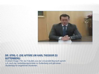 Dr. strg. c. (Die Affäre um Karl Theodor zu Guttenberg)In einem Image- Film der Fakultät Jura der Universität Bayreuth spricht u.A. auch der Verteidigungsminister zu Guttenberg und gibt einen Studientipp für angehende Studenten.