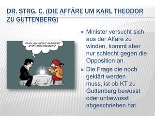 Dr. strg. c. (Die Affäre um Karl Theodor zu Guttenberg)Minister versucht sich aus der Affäre zu winden, kommt aber nur schlecht gegen die Opposition an.Die Frage die noch geklärt werden muss, ist ob KT zu Guttenberg bewusst oder unbewusst abgeschrieben hat.