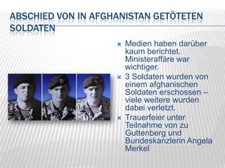 Abschied von in Afghanistan getöteten SoldatenMedien haben darüber kaum berichtet. Ministeraffäre war wichtiger.3 Soldaten wurden von einem afghanischen Soldaten erschossen – viele weitere wurden dabei verletzt.Trauerfeier unter Teilnahme von zu Guttenberg und Bundeskanzlerin Angela Merkel