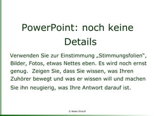 PowerPoint: noch keine Details Verwenden Sie zur Einstimmung „Stimmungsfolien“, Bilder, Fotos, etwas Nettes eben. Es wird noch ernst genug.  Zeigen Sie, dass Sie wissen, was Ihren Zuhörer bewegt und was er wissen will und machen Sie ihn neugierig, was Ihre Antwort darauf ist.   