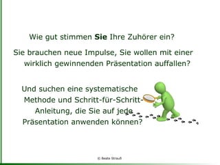 Und suchen eine systematische Methode und Schritt-für-Schritt-Anleitung, die Sie auf jede Präsentation anwenden können?  Wie gut stimmen  Sie  Ihre Zuhörer ein?  Sie brauchen neue Impulse, Sie wollen mit einer wirklich gewinnenden Präsentation auffallen? 