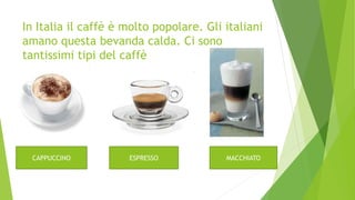 In Italia il caffè è molto popolare. Gli italiani
amano questa bevanda calda. Ci sono
tantissimi tipi del caffè
CAPPUCCINO ESPRESSO MACCHIATO
 