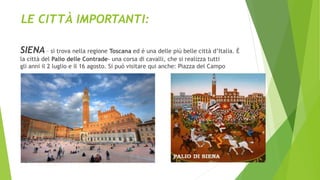 LE CITTÀ IMPORTANTI:
SIENA – si trova nella regione Toscana ed è una delle più belle città d’Italia. È
la città del Palio delle Contrade- una corsa di cavalli, che si realizza tutti
gli anni il 2 luglio e il 16 agosto. Si può visitare qui anche: Piazza del Campo
 