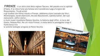 FIRENZE – è un altra città della regione Toscana. Nel passato era la capitale
d’Italia. È la città d’arte più famosa ed è considerata luogo d’origine del
Rinascimento. Tra gli artisti
e gli studiosi che hanno vissuto a Firenze, dobbiamo citare Leonadro da Vinci,
Michelangelo, Sandro Botticelli, Niccolò Macchiavelli, Gallileo Galilei. Dei suoi
monumenti, edifici storici,
e ricchi musei ricordiamo Palazzo Vecchio, la Galleria degli Uffizi, la torre del
Giotto, Palazzo Pitti. Per chi visita Firenze, è molto bella la passeggiata lungo il
fiume Arno e tra
le antiche botteghe artigiane di Ponte Vecchio
 