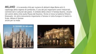 MILANO – è la seconda città per numero di abitanti dopo Roma ed è il
capoluogo della regione di Lombardia. È uno dei più importanti centri industriali,
commerciali e culturali del paese. Il simbolo della città è il famoso Duomo, situato
nel centro della città (sulla Piazza del Duomo). Vicino si trova la Galleria Vittorio
Emanuele. Un altro monumento importante e famoso in tutta Europa è il teatro la
Scala. Milano è famoso
anche per la moda
 