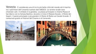 Venezia - È considerata una di tre le più belle città del mondo ed è inserita
tra i patrimoni dell’umanità tutelati dall’UNESCO. Le strette strade sono
chiamate calli. Il simbolo è la gondola. La piazza principale si chiama Piazza di
San Marco con la famosa Basilica. Accanto si trova il Palazzo Ducale, il Ponte dei
Sospiri. Il ponte principale e più grande è il Ponte di Rialto sul Canale Grande. È
conosciuta grazie al Festival del Cinema e al Carnevale.
 