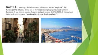 NAPOLI – capoluogo della Campania, chiamato anche “capitale” del
Mezzogiorno d’Italia, è una tra le metropolitane più popolose dell’Unione
Europea. Il suo centro storico fa parte del patrimonio dell’UNESCO. È conosciuto
in tutto il mondo come “patria della pizza e degli spaghetti”.
 