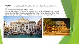 ROMA – è la capitale della Reppublica Italiana, e il capoluogo della regione
Lazio.
È la città più popolosa e più estesa d’Italia,
è anche la terza città d’Europa più visitata dai turisti. Ospita all’interno lo stato
indipendente di Città di Vaticano con Basilica di San Pietro. Il simbolo della città
è ovviamente il Collosseo, originalmente conosciuto come Anfiteatro Flavio.
 