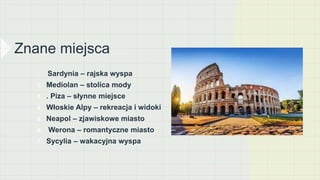 Znane miejsca
1. Sardynia – rajska wyspa
2. Mediolan – stolica mody
3. . Piza – słynne miejsce
4. Włoskie Alpy – rekreacja i widoki
5. Neapol – zjawiskowe miasto
6. Werona – romantyczne miasto
7. Sycylia – wakacyjna wyspa
 