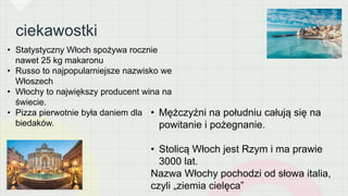 ciekawostki
• Statystyczny Włoch spożywa rocznie
nawet 25 kg makaronu
• Russo to najpopularniejsze nazwisko we
Włoszech
• Włochy to największy producent wina na
świecie.
• Pizza pierwotnie była daniem dla
biedaków.
• Mężczyźni na południu całują się na
powitanie i pożegnanie.
• Stolicą Włoch jest Rzym i ma prawie
3000 lat.
Nazwa Włochy pochodzi od słowa italia,
czyli „ziemia cielęca”
 