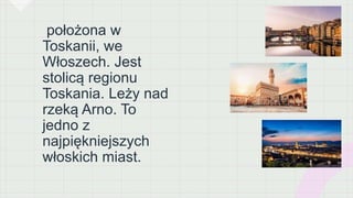 położona w
Toskanii, we
Włoszech. Jest
stolicą regionu
Toskania. Leży nad
rzeką Arno. To
jedno z
najpiękniejszych
włoskich miast.
 