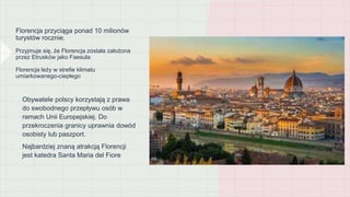 Florencja przyciąga ponad 10 milionów
turystów rocznie.
Przyjmuje się, że Florencja została założona
przez Etrusków jako Faesula
Florencja leży w strefie klimatu
umiarkowanego-ciepłego
• Obywatele polscy korzystają z prawa
do swobodnego przepływu osób w
ramach Unii Europejskiej. Do
przekroczenia granicy uprawnia dowód
osobisty lub paszport.
• Najbardziej znaną atrakcją Florencji
jest katedra Santa Maria del Fiore
 
