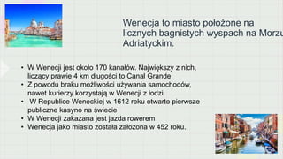 Wenecja to miasto położone na
licznych bagnistych wyspach na Morzu
Adriatyckim.
• W Wenecji jest około 170 kanałów. Największy z nich,
liczący prawie 4 km długości to Canal Grande
• Z powodu braku możliwości używania samochodów,
nawet kurierzy korzystają w Wenecji z łodzi
• W Republice Weneckiej w 1612 roku otwarto pierwsze
publiczne kasyno na świecie
• W Wenecji zakazana jest jazda rowerem
• Wenecja jako miasto została założona w 452 roku.
 