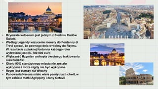 • Rzymskie koloseum jest jednym z Siedmiu Cudów
Świata.
• Według Legendy wrzucenie monety do Fontanny di
Trevi sprawi, że pewnego dnia wrócimy do Rzymu.
W rezultacie z pięknej fontanny każdego roku
wyławiane jest ok. 700 000 euro
• Większość Rzymian uniknęła okrutnego traktowania
niewolników.
• Około 90% starożytnego miasta nie zostało
wykopane i może nigdy nie być wykopane.
• Rzym jest starszy niż Włochy
• Panowania Nerona miało wiele pamiętnych chwil, w
tym zabicie matki Agrippiny i żony Octavii
 