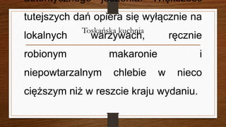 Toskańska kuchnia
autentycznego jedzenia. Większość
tutejszych dań opiera się wyłącznie na
lokalnych warzywach, ręcznie
robionym makaronie i
niepowtarzalnym chlebie w nieco
cięższym niż w reszcie kraju wydaniu.
 