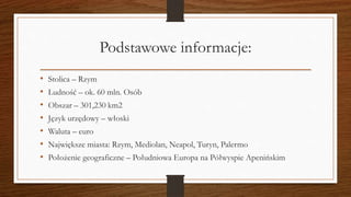 Podstawowe informacje:
• Stolica – Rzym
• Ludność – ok. 60 mln. Osób
• Obszar – 301,230 km2
• Język urzędowy – włoski
• Waluta – euro
• Największe miasta: Rzym, Mediolan, Neapol, Turyn, Palermo
• Położenie geograficzne – Południowa Europa na Półwyspie Apenińskim
 