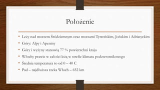 Położenie
• Leży nad morzem Śródziemnym oraz morzami Tyrreńskim, Jońskim i Adriatyckim
• Góry: Alpy i Apeniny
• Góry i wyżyny stanowią 77 % powierzchni kraju
• Włochy prawie w całości leżą w strefie klimatu podzwrotnikowego
• Średnia temperatura to od 0 – 40 C
• Pad – najdłuższa rzeka Włoch – 652 km
 