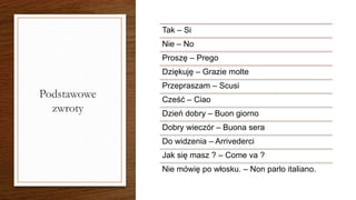 Podstawowe
zwroty
Tak – Si
Nie – No
Proszę – Prego
Dziękuję – Grazie molte
Przepraszam – Scusi
Cześć – Ciao
Dzień dobry – Buon giorno
Dobry wieczór – Buona sera
Do widzenia – Arrivederci
Jak się masz ? – Come va ?
Nie mówię po włosku. – Non parlo italiano.
 