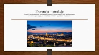 Florencja – atrakcje
Florencja, stolica Toskanii i jedno z najpiękniejszych dużych miast Włoch, perła renesansu.
Z pewnością zasługuje, by dokładnie je zwiedzić i spędzić tam więcej czasu
 