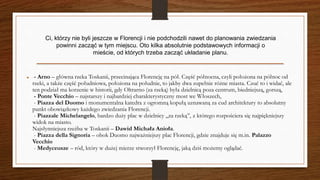  - Arno – główna rzeka Toskanii, przecinająca Florencję na pół. Część północna, czyli położona na północ od
rzeki, a także część południowa, położona na południe, to jakby dwa zupełnie różne miasta. Czuć to i widać, ale
ten podział ma korzenie w historii, gdy Oltrarno (za rzeką) była dzielnicą poza centrum, biedniejszą, gorszą,
- Ponte Vecchio – najstarszy i najbardziej charakterystyczny most we Włoszech,
- Piazza del Duomo i monumentalna katedra z ogromną kopułą uznawaną za cud architektury to absolutny
punkt obowiązkowy każdego zwiedzania Florencji.
- Piazzale Michelangelo, bardzo duży plac w dzielnicy „za rzeką”, z którego rozpościera się najpiękniejszy
widok na miasto.
Najsłynniejsza rzeźba w Toskanii – Dawid Michała Anioła.
- Piazza della Signoria – obok Duomo najważniejszy plac Florencji, gdzie znajduje się m.in. Palazzo
Vecchio
- Medyceusze – ród, który w dużej mierze stworzył Florencję, jaką dziś możemy oglądać.
Ci, którzy nie byli jeszcze w Florencji i nie podchodzili nawet do planowania zwiedzania
powinni zacząć w tym miejscu. Oto kilka absolutnie podstawowych informacji o
mieście, od których trzeba zacząć układanie planu.
 