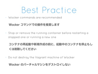 Best Practice
- Wocker commands are recommended
Wocker コマンドでの操作を推奨します
- Stop or remove the running container before restarting a
stopped one or running a new one
コンテナの再起動や新規作成の前に、起動中のコンテナを停止もし
くは削除してください
- Do not destroy the Vagrant machine of Wocker
Wocker のバーチャルマシンをデストロイしない
 